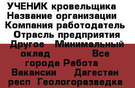 УЧЕНИК кровельщика › Название организации ­ Компания-работодатель › Отрасль предприятия ­ Другое › Минимальный оклад ­ 20 000 - Все города Работа » Вакансии   . Дагестан респ.,Геологоразведка п.